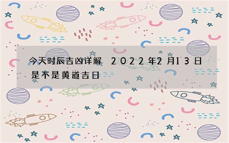 今天时辰吉凶详解 2022年2月13日是不是黄道吉日